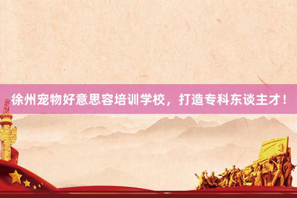 徐州宠物好意思容培训学校，打造专科东谈主才！